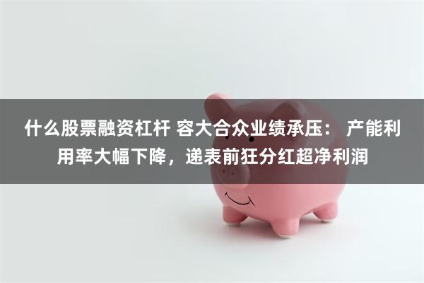 什么股票融资杠杆 容大合众业绩承压： 产能利用率大幅下降，递表前狂分红超净利润