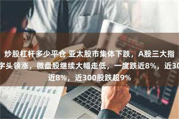 炒股杠杆多少平仓 亚太股市集体下跌，A股三大指数低开！中字头领涨，微盘股继续大幅走低，一度跌近8%，近300股跌超9%