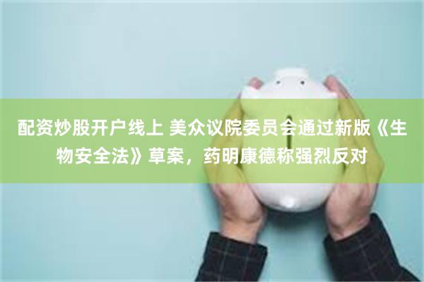 配资炒股开户线上 美众议院委员会通过新版《生物安全法》草案，药明康德称强烈反对