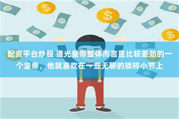配资平台炒股 道光皇帝整体而言是比较差劲的一个皇帝，他就喜欢在一些无聊的琐碎小节上