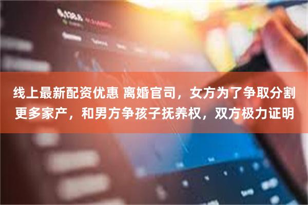 线上最新配资优惠 离婚官司，女方为了争取分割更多家产，和男方争孩子抚养权，双方极力证明