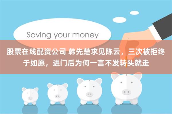 股票在线配资公司 韩先楚求见陈云，三次被拒终于如愿，进门后为何一言不发转头就走