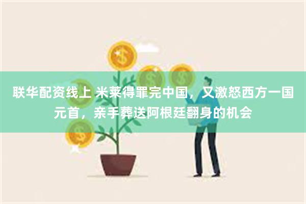 联华配资线上 米莱得罪完中国，又激怒西方一国元首，亲手葬送阿根廷翻身的机会