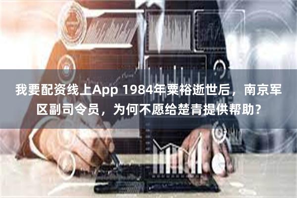我要配资线上App 1984年粟裕逝世后，南京军区副司令员，为何不愿给楚青提供帮助？