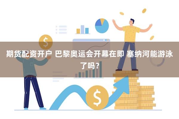 期货配资开户 巴黎奥运会开幕在即 塞纳河能游泳了吗？