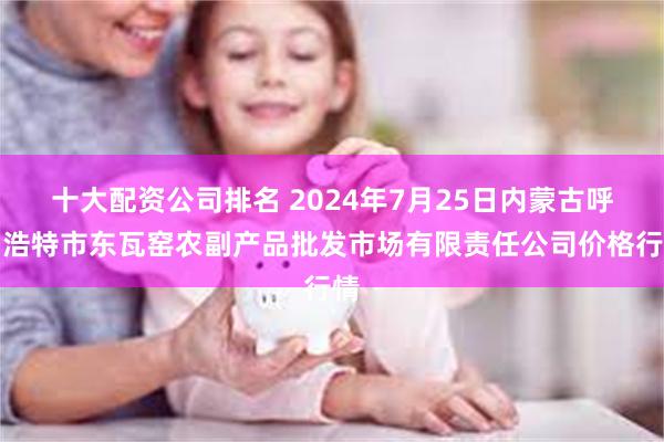 十大配资公司排名 2024年7月25日内蒙古呼和浩特市东瓦窑农副产品批发市场有限责任公司价格行情