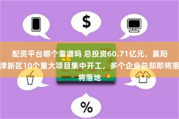 配资平台哪个靠谱吗 总投资60.71亿元，襄阳东津新区10个重大项目集中开工，多个企业总部即将落地