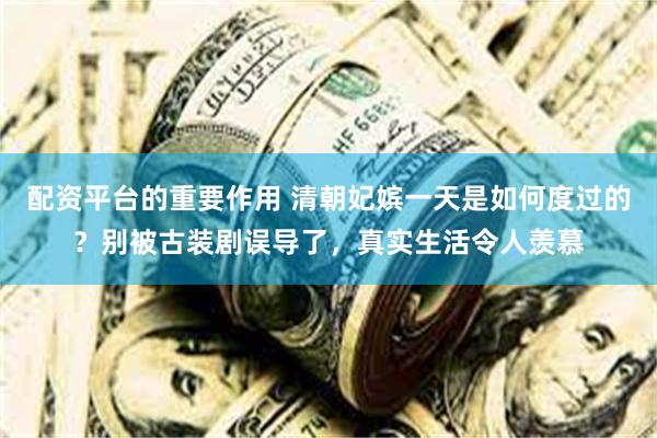 配资平台的重要作用 清朝妃嫔一天是如何度过的？别被古装剧误导了，真实生活令人羡慕