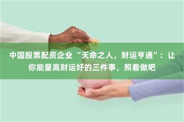 中国股票配资企业 “天命之人，财运亨通”：让你能量高财运好的三件事，照着做吧
