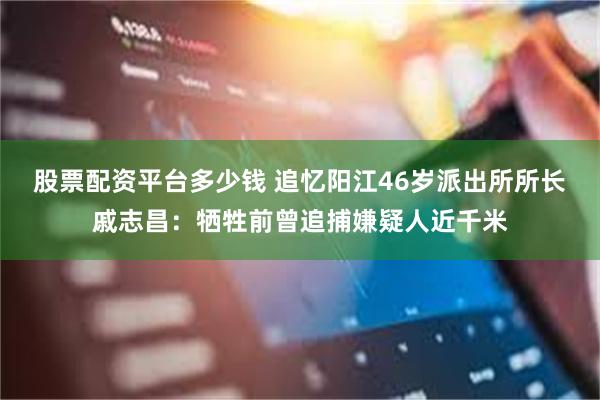 股票配资平台多少钱 追忆阳江46岁派出所所长戚志昌：牺牲前曾追捕嫌疑人近千米