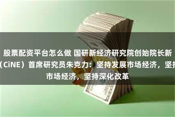 股票配资平台怎么做 国研新经济研究院创始院长新经济智库（CiNE）首席研究员朱克力：坚持发展市场经济，坚持深化改革