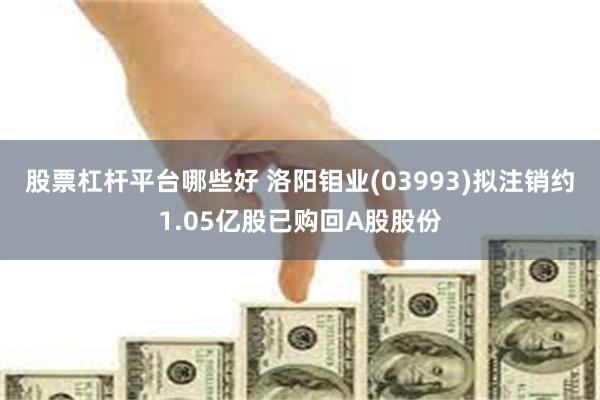 股票杠杆平台哪些好 洛阳钼业(03993)拟注销约1.05亿股已购回A股股份