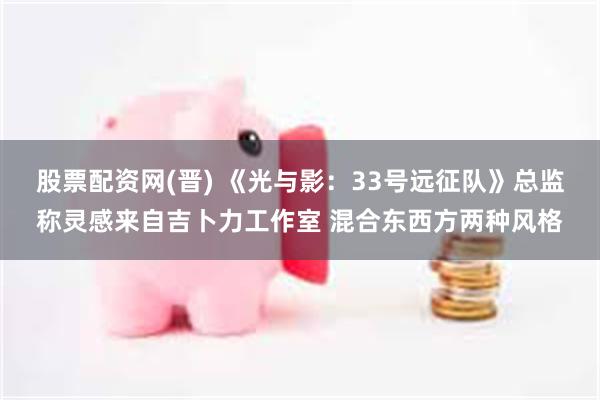 股票配资网(晋) 《光与影：33号远征队》总监称灵感来自吉卜力工作室 混合东西方两种风格