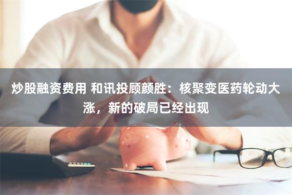 炒股融资费用 和讯投顾颜胜：核聚变医药轮动大涨，新的破局已经出现