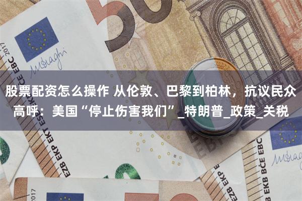 股票配资怎么操作 从伦敦、巴黎到柏林，抗议民众高呼：美国“停止伤害我们”_特朗普_政策_关税