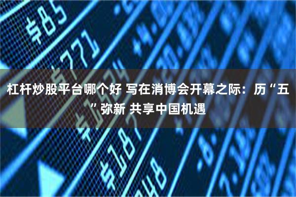 杠杆炒股平台哪个好 写在消博会开幕之际：历“五”弥新 共享中国机遇