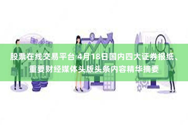 股票在线交易平台 4月18日国内四大证券报纸、重要财经媒体头版头条内容精华摘要