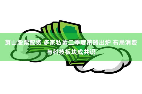 萧山股票配资 多家私募二季度策略出炉 布局消费与科技板块成共识
