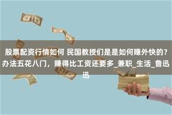 股票配资行情如何 民国教授们是是如何赚外快的？办法五花八门，赚得比工资还要多_兼职_生活_鲁迅