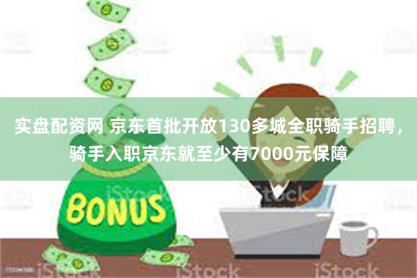 实盘配资网 京东首批开放130多城全职骑手招聘，骑手入职京东就至少有7000元保障