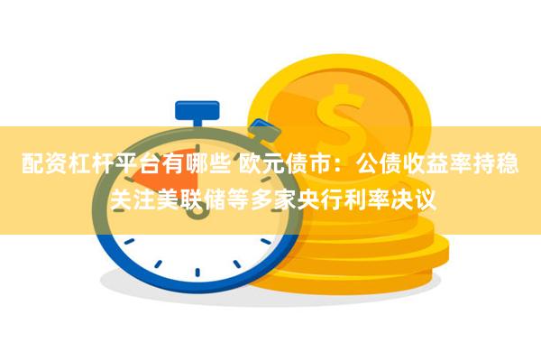 配资杠杆平台有哪些 欧元债市：公债收益率持稳 关注美联储等多家央行利率决议