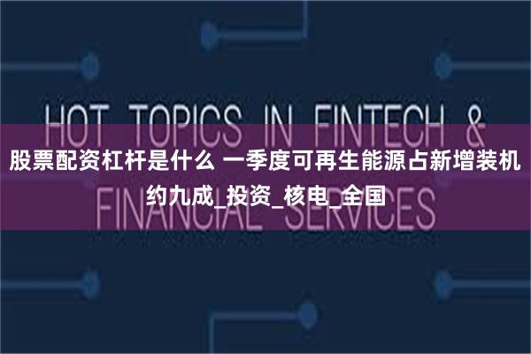 股票配资杠杆是什么 一季度可再生能源占新增装机约九成_投资_核电_全国