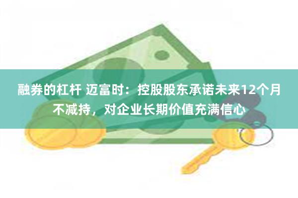 融券的杠杆 迈富时：控股股东承诺未来12个月不减持，对企业长期价值充满信心