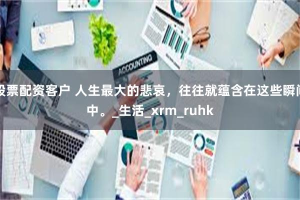 股票配资客户 人生最大的悲哀，往往就蕴含在这些瞬间中。_生活_xrm_ruhk