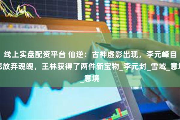 线上实盘配资平台 仙逆：古神虚影出现，李元峰自愿放弃魂魄，王林获得了两件新宝物_李元封_雪域_意境