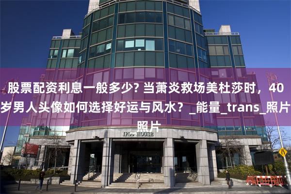 股票配资利息一般多少? 当萧炎救场美杜莎时，40岁男人头像如何选择好运与风水？_能量_trans_照片
