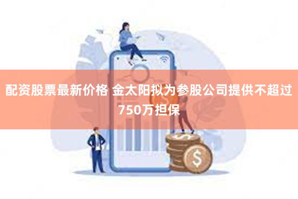 配资股票最新价格 金太阳拟为参股公司提供不超过750万担保