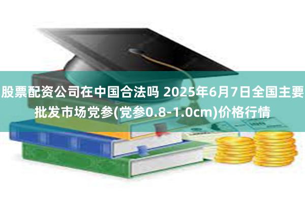 股票配资公司在中国合法吗 2025年6月7日全国主要批发市场党参(党参0.8-1.0cm)价格行情