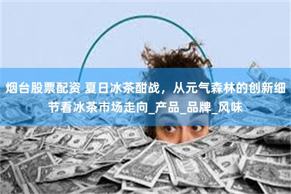 烟台股票配资 夏日冰茶酣战，从元气森林的创新细节看冰茶市场走向_产品_品牌_风味