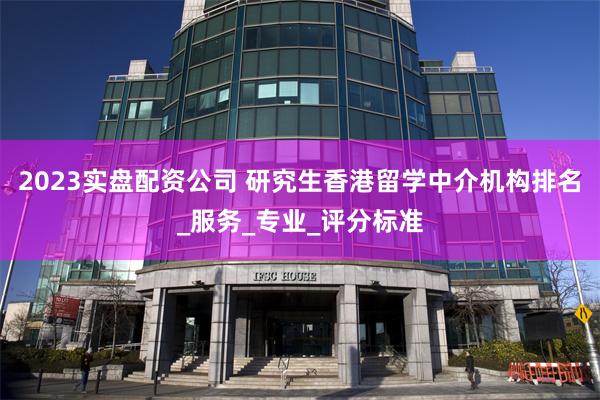 2023实盘配资公司 研究生香港留学中介机构排名_服务_专业_评分标准