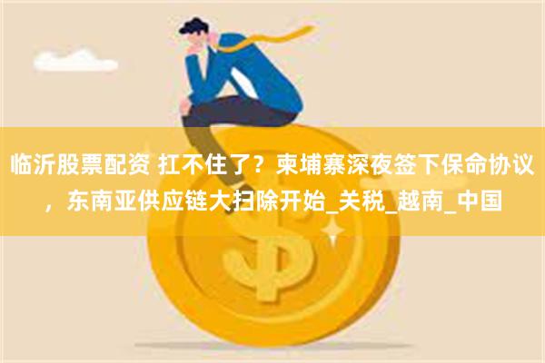 临沂股票配资 扛不住了？柬埔寨深夜签下保命协议，东南亚供应链大扫除开始_关税_越南_中国