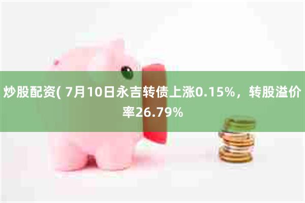 炒股配资( 7月10日永吉转债上涨0.15%，转股溢价率26.79%