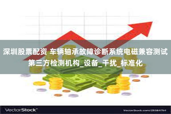 深圳股票配资 车辆轴承故障诊断系统电磁兼容测试第三方检测机构_设备_干扰_标准化