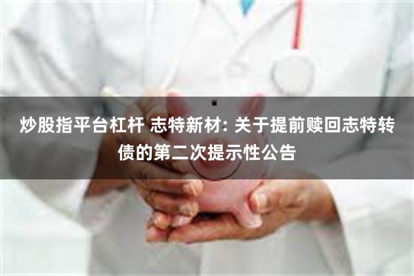 炒股指平台杠杆 志特新材: 关于提前赎回志特转债的第二次提示性公告