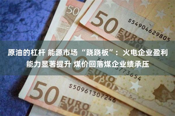 原油的杠杆 能源市场 “跷跷板”：火电企业盈利能力显著提升 煤价回落煤企业绩承压