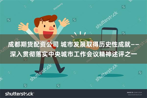 成都期货配资公司 城市发展取得历史性成就——深入贯彻落实中央城市工作会议精神述评之一