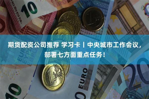 期货配资公司推荐 学习卡丨中央城市工作会议，部署七方面重点任务！