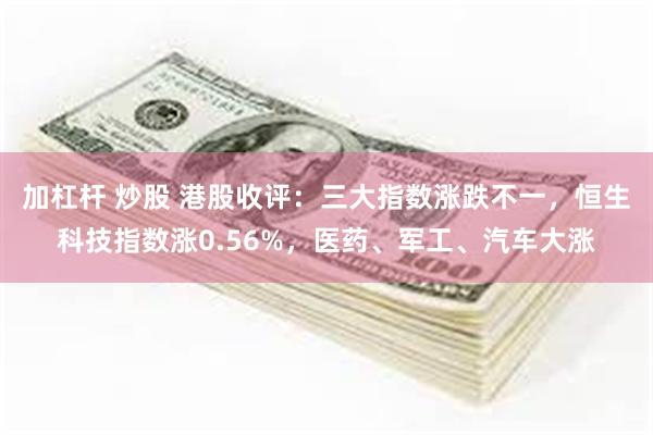 加杠杆 炒股 港股收评：三大指数涨跌不一，恒生科技指数涨0.56%，医药、军工、汽车大涨