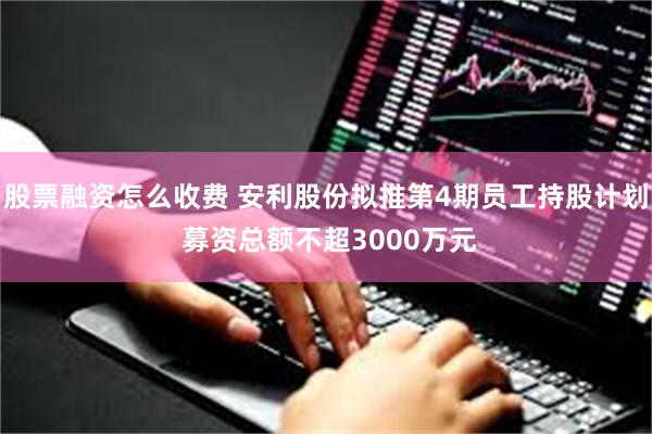 股票融资怎么收费 安利股份拟推第4期员工持股计划 募资总额不超3000万元