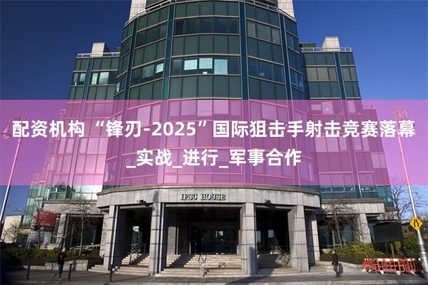 配资机构 “锋刃-2025”国际狙击手射击竞赛落幕_实战_进行_军事合作