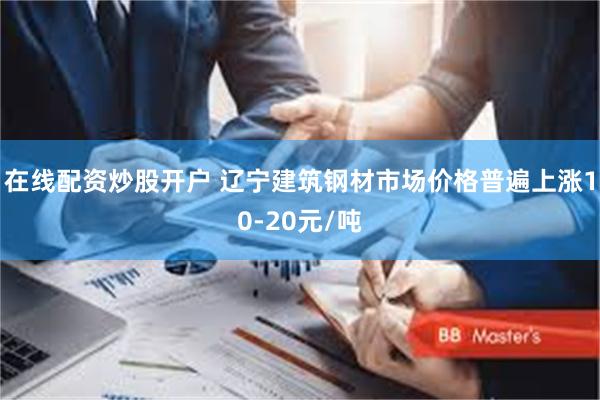 在线配资炒股开户 辽宁建筑钢材市场价格普遍上涨10-20元/吨