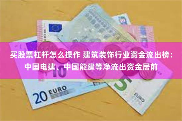 买股票杠杆怎么操作 建筑装饰行业资金流出榜：中国电建、中国能建等净流出资金居前
