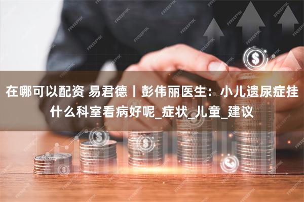 在哪可以配资 易君德丨彭伟丽医生：小儿遗尿症挂什么科室看病好呢_症状_儿童_建议