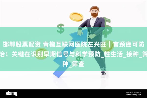 邯郸股票配资 青榴互联网医院左兴旺｜宫颈癌可防可治！关键在识别早期信号与科学预防_性生活_接种_筛查