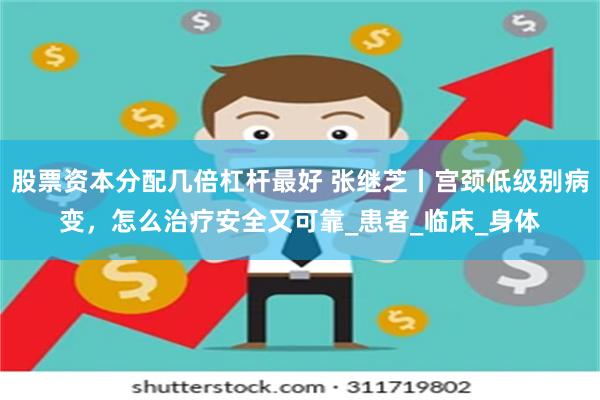 股票资本分配几倍杠杆最好 张继芝丨宫颈低级别病变，怎么治疗安全又可靠_患者_临床_身体