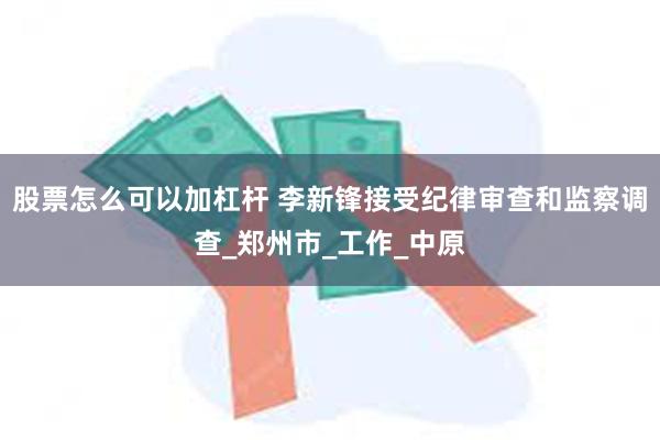 股票怎么可以加杠杆 李新锋接受纪律审查和监察调查_郑州市_工作_中原